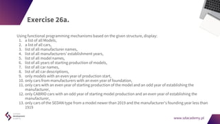 www.sdacademy.pl
www.sdacademy.pl
Exercise 26a.
Using functional programming mechanisms based on the given structure, display:
1. a list of all Models,
2. a list of all cars,
3. list of all manufacturer names,
4. list of all manufacturers' establishment years,
5. list of all model names,
6. list of all years of starting production of models,
7. list of all car names,
8. list of all car descriptions,
9. only models with an even year of production start,
10. only cars from manufacturers with an even year of foundation,
11. only cars with an even year of starting production of the model and an odd year of establishing the
manufacturer,
12. only CABRIO cars with an odd year of starting model production and an even year of establishing the
manufacturer,
13. only cars of the SEDAN type from a model newer than 2019 and the manufacturer's founding year less than
1919
 