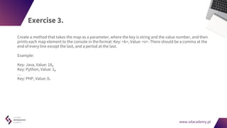 www.sdacademy.pl
www.sdacademy.pl
Exercise 3.
Create a method that takes the map as a parameter, where the key is string and the value number, and then
prints each map element to the console in the format: Key: <k>, Value: <v>. There should be a comma at the
end of every line except the last, and a period at the last.
Example:
Key: Java, Value: 18,
Key: Python, Value: 1,
…
Key: PHP, Value: 0.
 