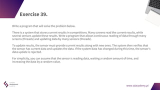 www.sdacademy.pl
www.sdacademy.pl
Exercise 39.
Write a program that will solve the problem below.
There is a system that stores current results in competitions. Many screens read the current results, while
several sensors update these results. Write a program that allows continuous reading of data through many
screens (threads) and updating data by many sensors (threads).
To update results, the sensor must provide current results along with new ones. The system then verifies that
the sensor has current data and updates the data. If the system data has changed during this time, the sensor's
data update is rejected.
For simplicity, you can assume that the sensor is reading data, waiting a random amount of time, and
increasing the data by a random value.
 