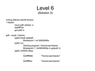 Level 6
                                 (Solution 3)

(Using altered stack6 binary)
~/stackx
         input path please: a
         0xbffff75c
         got path a

gdb --quiet ~/stackx
         (gdb) break getpath
                   Breakpoint 1 at 0x804848a
         (gdb) run
                   Starting program: /home/user/stackx
                   Breakpoint 1, 0x0804848a in getpath ()
         (gdb) x/4000s $esp
                   …
                   0xbffff966:        "/home/user/stackx"
                   …
                   0xbfffffea:        "/home/user/stackx"
 