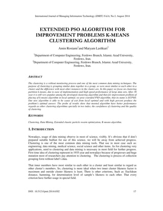 International Journal of Managing Information Technology (IJMIT) Vol.6, No.3, August 2014 
EXTENDED PSO ALGORITHM FOR 
IMPROVEMENT PROBLEMS K-MEANS 
CLUSTERING ALGORITHM 
Amin Rostami1and Maryam Lashkari2 
1Department of Computer Engineering, Ferdows Branch, Islamic Azad University, 
Ferdows, Iran. 
2Department of Computer Engineering, Ferdows Branch, Islamic Azad University, 
Ferdows, Iran. 
ABSTRACT 
The clustering is a without monitoring process and one of the most common data mining techniques. The 
purpose of clustering is grouping similar data together in a group, so were most similar to each other in a 
cluster and the difference with most other instances in the cluster are. In this paper we focus on clustering 
partition k-means, due to ease of implementation and high-speed performance of large data sets, After 30 
year it is still very popular among the developed clustering algorithm and then for improvement problem of 
placing of k-means algorithm in local optimal, we pose extended PSO algorithm, that its name is ECPSO. 
Our new algorithm is able to be cause of exit from local optimal and with high percent produce the 
problem’s optimal answer. The probe of results show that mooted algorithm have better performance 
regards as other clustering algorithms specially in two index, the carefulness of clustering and the quality 
of clustering. 
KEYWORDS 
Clustering, Data Mining, Extended chaotic particle swarm optimization, K-means algorithm. 
1. INTRODUCTION 
Nowadays, usage of data mining observe in most of science, visibly. It’s obvious that if don’t 
prepared suitable bedfast for use of this science, we will be away from achieved progress. 
Clustering is one of the most common data mining tools. That use in most case such as: 
engineering, data mining, medical science, social science and other items. As for clustering very 
applications, need to clustering and data mining is necessary in most field for further progress. 
First time idea of clustering represent in 1935 year and nowadays because of progresses and huge 
mutation most of researchers pay attention to clustering. The clustering is process of collection 
grouping form without label’s data. 
That inner members have most similar to each other in a cluster and least similar to regard as 
other cluster’s members. So, clustering is more ideal when two inner cluster likeness factor is 
maximum and outside cluster likeness is least. There is other criterions, Such as: Euclidean 
distance, hamming, for determination level of sample’s likeness to each other. That every 
criterion have further usage in special field. 
DOI : 10.5121/ijmit.2014.6302 17 
 