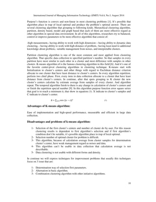 International Journal of Managing Information Technology (IJMIT) Vol.6, No.3, August 2014 
Purpose’s function is convex and non-linear in most clustering problems [1]. It’s possible that 
algorithm place in trap of local optimal and produce the problem’s optimal answer. There are 
several clustering algorithm that grouping to following kinds. Hierarchical clustering algorithm, 
partition, density based, model and graph based that each of them are more effective regard as 
other algorithm in special data environment. In all of this algorithms, researchers try to balanced, 
control or improve parameters to be more effective algorithm that consist of: 
-high measurement,- having ability to work with high dimension – having ability to dynamic data 
clustering, - having ability to work with high distance of problem,- having least need to additional 
knowledge about problem,- suitable management from noises, and interpretable clusters. 
Partition clustering algorithm is one of the most common and most applied from clustering 
algorithm. That specific data collection to specified partition’s number. So that samples in every 
partition have most similar to each other in a cluster and most difference with samples in other 
clusters .K-means algorithm of is the famous clustering algorithm in this field [6]. And it’s one of 
the favorite center-pivot clustering algorithms in clustering technique. K-means start with 
Initialization to cluster’s centers and other things with regard to Euclidean distance criterion 
allocate to one cluster that have least distance to cluster’s centers. In every algorithm repetition, 
perform two chief phase. First, every item in data collection allocate to a cluster that have least 
distance from cluster’s centers. In continue, after that spots grouping to K cluster the new 
cluster’s centers calculate by estimate average from samples of every cluster. And algorithm 
repeat. The temporal algorithm finish to there is any change in calculation of cluster’s centers and 
or finish the repetition special number [9]. In this algorithm purpose function error square series 
that goal is to reach a minimum it, that show in equation (1). X indicate to cluster’s samples and 
C indicate to cluster’s center. 
18 
∅ = 
∈min||	 − || 