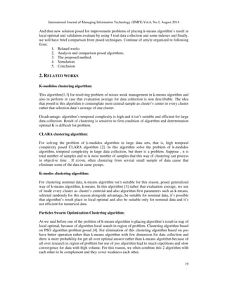 (1) 
Advantages of K-means algorithm: 
Ease of implementation and high-speed performance, measurable and efficient in large data 
collection. 
Disadvantages and problems of k-means algorithm: 
1- Selection of the first cluster’s centers and number of cluster do by user. For this reason 
clustering results is dependent to first algorithm’s selection and if first algorithm’s 
condition don’t be suitable, it’s possible algorithm place in trap of local optimal. 
2- Selection number of optimal cluster for problem is difficult. 
3- This algorithm, because of calculation average from cluster samples for determination 
cluster’s center, have weak management regard as noises and data. 
4- This algorithm can’t be usable in data collection that calculation average is not 
describable. 
5- Data clustering is not usable with different forms and density. 
In continue we will express techniques for improvement problems that usually this techniques 
focus on 3 issue that are: 
1- Determination way of selection first parameters. 
2- Alternation in basic algorithm. 
3- Combination clustering algorithm with other initiative algorithms. 
 