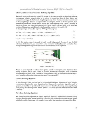 International Journal of Managing Information Technology (IJMIT) Vol.6, No.3, August 2014 
And then new solution posed for improvement problems of placing k-means algorithm’s result in 
local optimal and validation evaluate by using 3 real data collection and some indexes and finally, 
we will have brief comparison from posed techniques. Continue of article organized in following 
from: 
19 
1. Related works 
2. Analysis and comparison posed algorithms. 
3. The proposed method. 
4. Simulation. 
5. Conclusion 
2. RELATED WORKS 
K-medidos clustering algorithm: 
This algorithm[1,3] for resolving problem of noises weak management in k-means algorithm and 
also in perform in case that evaluation average for data collection is non describable. The idea 
that posed in this algorithm is contemplate most central sample as cluster’s center in every cluster 
rather that selection data’s average of one cluster. 
Disadvantage: algorithm’s temporal complexity is high and it isn’t suitable and efficient for large 
data collection. Result of clustering is sensitive to first condition of algorithm and determination 
optimal K is difficult for problem. 
CLARA clustering algorithm: 
For solving the problem of k-medidos algorithm in large data sets, that is, high temporal 
complexity posed CLARA algorithm [2]. In this algorithm solve the problem of k-medidos 
algorithm, temporal complexity in large data collection, but there is a problem. Suppose , n is 
total number of samples and m is most number of samples that this way of clustering can process 
in objective time . If nm, often clustering from several small sample of data cause that 
eliminate some of the data in same groups. 
K-modes clustering algorithm: 
For clustering nominal data, k-means algorithm isn’t suitable for this reason, posed generalized 
way of k-means algorithm, k-means. In this algorithm [3] rather that evaluation average, we use 
of mode every cluster as cluster’s centroid and also algorithm first parameters such as k-means, 
selected randomly for this reason alongside advantage, be suitable for nominal data, it’s possible 
that algorithm’s result place in local optimal and also be suitable only for nominal data and it’s 
not efficient for numerical data. 
Particles Swarm Optimization Clustering algorithm: 
As we said before one of the problem of k-means algorithm is placing algorithm’s result in trap of 
local optimal, because of algorithm local search in region of problem. Clustering algorithm based 
on PSO algorithm problem posed [4]. For elimination of this clustering algorithm based on pso 
have better operation rather than k-means algorithm with few dimension for data collection and 
there is more probability for get all over optimal answer rather than k-means algorithm because of 
all over research in region of problem but use of pso algorithm lead to much repetitions and slow 
convergence for data with high volume. For this reason, we often combine this 2 algorithm with 
each other to be complement and they cover weakness each other. 
 