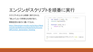 エンジンがスクリプトを順番に実行
スクリプトの上から順番に実行される。
「巻上げ」という特殊な仕様があり、
関数宣言は後ろに書いてもOK。
https://developer.mozilla.org/ja/docs/Web
/JavaScript/Reference/Statements/functio
n#Function_declaration_hoisting
 