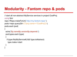 Modularity - Fantom repo & pods
// start all non-abstract MyService services in project CoolProj
using fanr
repo:=Repo.makeForUri(`http://my-fantom-repo/`)
pods:=repo.query(Str<|"*proj.name=="CoolProj"|>)
pods.each |pod|
{
  echo("$p.name$p.version$p.depends")
  pod.types.each |type|
  {
    if (type.fits(MyService#) && !type.isAbstract)
      type.make->start
  }
}
 