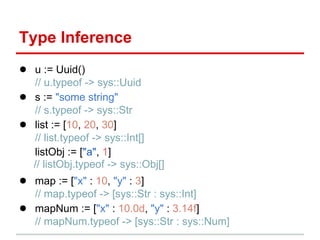 Type Inference
● u := Uuid()
    // u.typeof -> sys::Uuid
●   s := "some string"
    // s.typeof -> sys::Str
●   list := [10, 20, 30]
    // list.typeof -> sys::Int[]
    listObj := ["a", 1]
    // listObj.typeof -> sys::Obj[]
● map := ["x" : 10, "y" : 3]
    // map.typeof -> [sys::Str : sys::Int]
●   mapNum := ["x" : 10.0d, "y" : 3.14f]
    // mapNum.typeof -> [sys::Str : sys::Num]
 