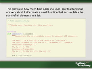 This shows us how much time each line used. Our test functions
are very short. Let's create a small function that accumulates the
sums of all elements in a list:
# file accumulate.py
"""Simple test function for line_profiler.
"""
@profile
def accumulate(iterable):
"""Accumulate the intermediate steps in summing all elements.
The result is a list with the length of `iterable`.
The last element is the sum of all elements of `iterable`
>>>accumulate(range(5))
[0, 1, 3, 6, 10]
accumulate(range(10))
[0, 1, 3, 6, 10, 15, 21, 28, 36, 45]
"""
acm = [iterable[0]]
 