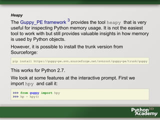Heapy
The Guppy_PE framework
3
provides the tool heapy that is very
useful for inspecting Python memory usage. It is not the easiest
tool to work with but still provides valuable insights in how memory
is used by Python objects.
However, it is possible to install the trunk version from
Sourceforge:
pip install https://guppy-pe.svn.sourceforge.net/svnroot/guppy-pe/trunk/guppy
This works for Python 2.7.
We look at some features at the interactive prompt. First we
import hpy and call it:
>>> from guppy import hpy
>>> hp = hpy()
 