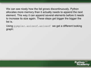 We can see nicely how the list grows discontinuously. Python
allocates more memory than it actually needs to append the next
element. This way it can append several elements before it needs
to increase its size again. These steps get bigger the bigger the
list is.
Using pympler.asizeof.asizeof we get a different looking
graph:
 
