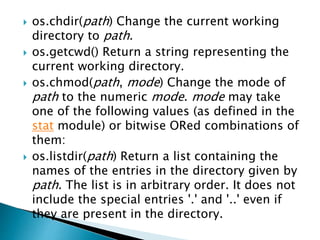  os.chdir(path) Change the current working
directory to path.
 os.getcwd() Return a string representing the
current working directory.
 os.chmod(path, mode) Change the mode of
path to the numeric mode. mode may take
one of the following values (as defined in the
stat module) or bitwise ORed combinations of
them:
 os.listdir(path) Return a list containing the
names of the entries in the directory given by
path. The list is in arbitrary order. It does not
include the special entries '.' and '..' even if
they are present in the directory.
 