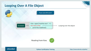Python Certification Training https://www.edureka.co/python
Looping Over A File Object
Fast and efficient!
Example
> file = open(“testfile.text”, “r”)
> for line in file:
> print file.readline():
Looping over the object
Reading from files
 