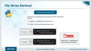 Python Certification Training https://www.edureka.co/python
File Write Method
Writing to an existing file
To write to an existing file, you must add a parameter to the open()
function:
"a" - Append - will append to the end of the file
"w" - Write - will overwrite any existing content
Example
> f = open("demofile.txt", "a")
> f.write(“ We love Edureka!")
Example
> f = open("demofile.txt", “w")
> f.write(“ We love Edureka!")
Note: the "w" method will
overwrite the entire file.
 