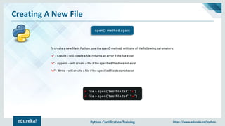 Python Certification Training https://www.edureka.co/python
Creating A New File
open() method again
➢ file = open(“testfile.txt”, “x”)
➢ file = open(“testfile.txt”, “w”)
To create a new file in Python, use the open() method, with one of the following parameters:
"x" - Create - will create a file, returns an error if the file exist
"a" - Append - will create a file if the specified file does not exist
"w" - Write - will create a file if the specified file does not exist
 
