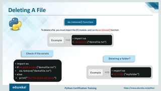 Python Certification Training https://www.edureka.co/python
Deleting A File
os.remove() function
To delete a file, you must import the OS module, and run its os.remove() function:
Example
> import os
> os.remove("demofile.txt")
Deleting a folder?
Example
> import os
> os.rmdir("myfolder")
Check if file exists
> import os
> if os.path.exists("demofile.txt"):
> os.remove("demofile.txt")
> else:
> print("The file does not exist")
 