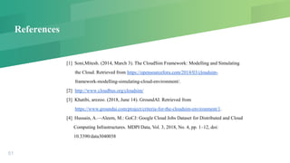 References
[1] Soni,Mitesh. (2014, March 3). The CloudSim Framework: Modelling and Simulating
the Cloud. Retrieved from https://opensourceforu.com/2014/03/cloudsim-
framework-modelling-simulating-cloud-environment/.
[2] http://www.cloudbus.org/cloudsim/
[3] Khatibi, arezoo. (2018, June 14). GroundAI. Retrieved from
https://www.groundai.com/project/criteria-for-the-cloudsim-environment/1.
[4] Hussain, A.—Aleem, M.: GoCJ: Google Cloud Jobs Dataset for Distributed and Cloud
Computing Infrastructures. MDPI Data, Vol. 3, 2018, No. 4, pp. 1–12, doi:
10.3390/data3040038
51
 