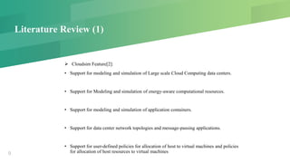 Literature Review (1)
 Cloudsim Feature[2]:
• Support for modeling and simulation of Large scale Cloud Computing data centers.
• Support for Modeling and simulation of energy-aware computational resources.
• Support for modeling and simulation of application containers.
• Support for data center network topologies and message-passing applications.
• Support for user-defined policies for allocation of host to virtual machines and policies
for allocation of host resources to virtual machines9
 