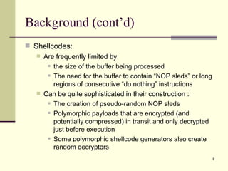 Background (cont’d) Shellcodes: Are frequently limited by  the size of the buffer being processed The need for the buffer to contain “NOP sleds” or long regions of consecutive “do nothing” instructions Can be quite sophisticated in their construction : The creation of pseudo-random NOP sleds Polymorphic payloads that are encrypted (and potentially compressed) in transit and only decrypted just before execution Some polymorphic shellcode generators also create random decryptors 