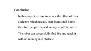 Conclusion
In this project we aim to reduce the effect of fires
accidents which usually start from small flame,
therefore people life and money would be saved.
The robot can successfully find fire and reach it
without running into obstacle.
 