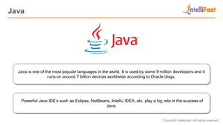 Copyright Intellipaat. All rights reserved.
Java
Java is one of the most popular languages in the world. It is used by some 9 million developers and it
runs on around 7 billion devices worldwide according to Oracle blogs.
Powerful Java IDE’s such as Eclipse, NetBeans, IntelliJ IDEA, etc. play a big role in the success of
Java.
 