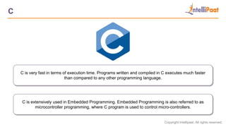 Copyright Intellipaat. All rights reserved.
C
C is very fast in terms of execution time. Programs written and compiled in C executes much faster
than compared to any other programming language.
C is extensively used in Embedded Programming. Embedded Programming is also referred to as
microcontroller programming, where C program is used to control micro-controllers.
 