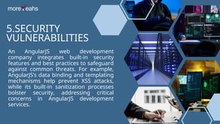 5.SECURITY
VULNERABILITIES
An AngularJS web development
company integrates built-in security
features and best practices to safeguard
against common threats. For example,
AngularJS’s data binding and templating
mechanisms help prevent XSS attacks,
while its built-in sanitization processes
bolster security, addressing critical
concerns in AngularJS development
services.
 