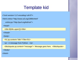 Template kid <?xml version='1.0' encoding='utf-8'?> <html xmlns=&quot;http://www.w3.org/1999/xhtml&quot; xmlns:py=&quot;http://purl.org/kid/ns#&quot;> <head> <title>${title.upper()}</title> </head> <body> <h1 py:content=&quot;title&quot;>Title</h1> <p>  A message from Python:  </p> <blockquote py:content=&quot;message&quot;>  Message goes here.  </blockquote> </body> </html> 