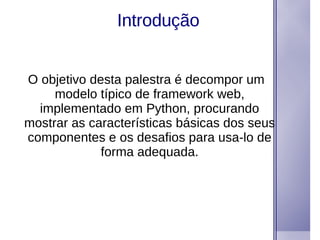 Introdução O objetivo desta palestra é decompor um modelo típico de framework web, implementado em Python, procurando mostrar as características básicas dos seus componentes e os desafios para usa-lo de forma adequada. 