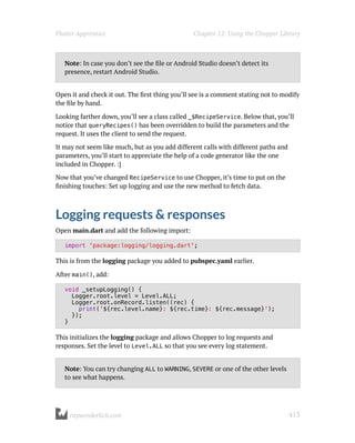 Note: In case you don’t see the file or Android Studio doesn’t detect its
presence, restart Android Studio.
Open it and check it out. The first thing you’ll see is a comment stating not to modify
the file by hand.
Looking farther down, you’ll see a class called _$RecipeService. Below that, you’ll
notice that queryRecipes() has been overridden to build the parameters and the
request. It uses the client to send the request.
It may not seem like much, but as you add different calls with different paths and
parameters, you’ll start to appreciate the help of a code generator like the one
included in Chopper. :]
Now that you’ve changed RecipeService to use Chopper, it’s time to put on the
finishing touches: Set up logging and use the new method to fetch data.
Logging requests & responses
Open main.dart and add the following import:
import 'package:logging/logging.dart';
This is from the logging package you added to pubspec.yaml earlier.
After main(), add:
void _setupLogging() {
Logger.root.level = Level.ALL;
Logger.root.onRecord.listen((rec) {
print('${rec.level.name}: ${rec.time}: ${rec.message}');
});
}
This initializes the logging package and allows Chopper to log requests and
responses. Set the level to Level.ALL so that you see every log statement.
Note: You can try changing ALL to WARNING, SEVERE or one of the other levels
to see what happens.
Flutter Apprentice Chapter 12: Using the Chopper Library
raywenderlich.com 413
 