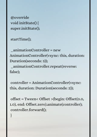 @override
void initState() {
super.initState();
startTime();
_animationController = new
AnimationController(vsync: this, duration:
Duration(seconds: 3));
_animationController.repeat(reverse:
false);
controller = AnimationController(vsync:
this, duration: Duration(seconds: 2));
offset = Tween< Offset >(begin: Offset(0.0,
1.0), end: Offset.zero).animate(controller);
controller.forward();
}
 