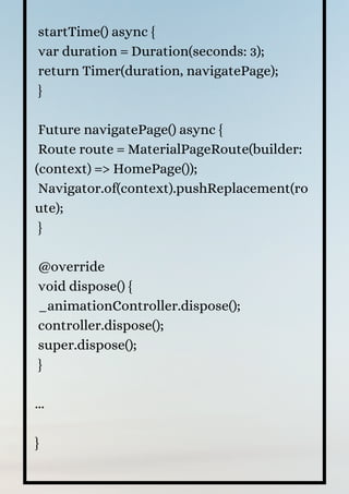 startTime() async {
var duration = Duration(seconds: 3);
return Timer(duration, navigatePage);
}
Future navigatePage() async {
Route route = MaterialPageRoute(builder:
(context) => HomePage());
Navigator.of(context).pushReplacement(ro
ute);
}
@override
void dispose() {
_animationController.dispose();
controller.dispose();
super.dispose();
}
...
}
 