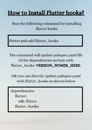 How to Install Flutter hooks?
Run the following command for installing
flutter hooks
flutter pub add flutter_hooks
The command will update pubspec.yaml file
of the dependencies section with
flutter_hooks: VERSION_NUMER_HERE.


OR you can directly update pubspec.yaml
with flutter_hooks as shown below


dependencies:
flutter:
sdk: flutter
flutter_hooks:
 