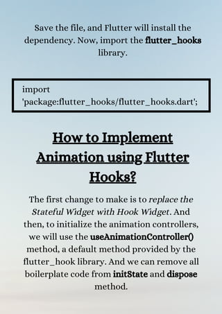 Save the file, and Flutter will install the
dependency. Now, import the flutter_hooks
library.


import
'package:flutter_hooks/flutter_hooks.dart';
How to Implement
Animation using Flutter
Hooks?
The first change to make is to replace the
Stateful Widget with Hook Widget. And
then, to initialize the animation controllers,
we will use the useAnimationController()
method, a default method provided by the
flutter_hook library. And we can remove all
boilerplate code from initState and dispose
method.


 