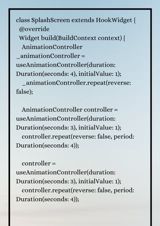 class SplashScreen extends HookWidget {
@override
Widget build(BuildContext context) {
AnimationController
_animationController =
useAnimationController(duration:
Duration(seconds: 4), initialValue: 1);
_animationController.repeat(reverse:
false);
AnimationController controller =
useAnimationController(duration:
Duration(seconds: 3), initialValue: 1);
controller.repeat(reverse: false, period:
Duration(seconds: 4));
controller =
useAnimationController(duration:
Duration(seconds: 3), initialValue: 1);
controller.repeat(reverse: false, period:
Duration(seconds: 4));
 