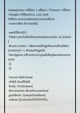 Animation< Offset > offset = Tween< Offset
>(begin: Offset(0.0, 1.0), end:
Offset.zero).animate(controller);
controller.forward();
useEffect(() {
Timer.periodic(Duration(seconds: 4), (time)
{
Route route = MaterialPageRoute(builder:
(context) => HomePage());
Navigator.of(context).pushReplacement(ro
ute);
});
});
return SafeArea(
child: Scaffold(
body: Container(
decoration: BoxDecoration(
gradient: LinearGradient(
colors: [Color(0xFFFFFFFF),
 
