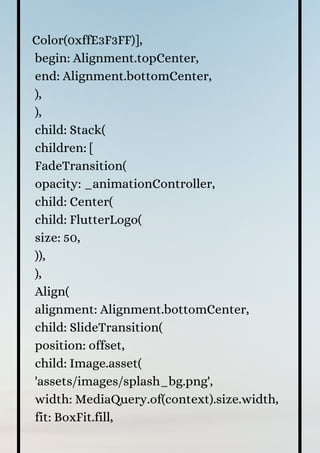 Color(0xffE3F3FF)],
begin: Alignment.topCenter,
end: Alignment.bottomCenter,
),
),
child: Stack(
children: [
FadeTransition(
opacity: _animationController,
child: Center(
child: FlutterLogo(
size: 50,
)),
),
Align(
alignment: Alignment.bottomCenter,
child: SlideTransition(
position: offset,
child: Image.asset(
'assets/images/splash_bg.png',
width: MediaQuery.of(context).size.width,
fit: BoxFit.fill,
 