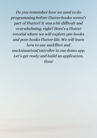 Do you remember how we used to do
programming before Flutter hooks weren’t
part of Flutter? It was a bit difficult and
overwhelming, right? Here’s a Flutter
tutorial where we will explore pre-hooks
and post-hooks Flutter life. We will learn
how to use useEffect and
useAnimationController in our demo app.
Let’s get ready and build an application,
then!


 