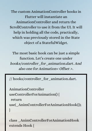 The custom AnimationController hooks in
Flutter will instantiate an
AnimationController and return the
ScrollController to use it from the UI. It will
help in holding all the code, practically,
which was previously stored in the State
object of a StatefulWidget.


The most basic hook can be just a simple
function. Let’s create one under
hooks/controller_for_animation.dart. And
also one for Animation< Offset >.


// hooks/controller_for_animation.dart.
AnimationController
useControllerForAnimation() {
return
use(_AnimControllerForAnimationHook());
}
class _AnimControllerForAnimationHook
extends Hook {
 