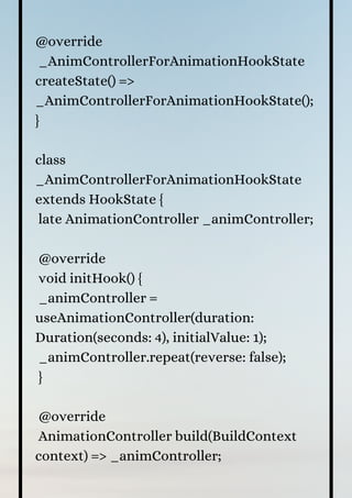 @override
_AnimControllerForAnimationHookState
createState() =>
_AnimControllerForAnimationHookState();
}
class
_AnimControllerForAnimationHookState
extends HookState {
late AnimationController _animController;
@override
void initHook() {
_animController =
useAnimationController(duration:
Duration(seconds: 4), initialValue: 1);
_animController.repeat(reverse: false);
}
@override
AnimationController build(BuildContext
context) => _animController;
 