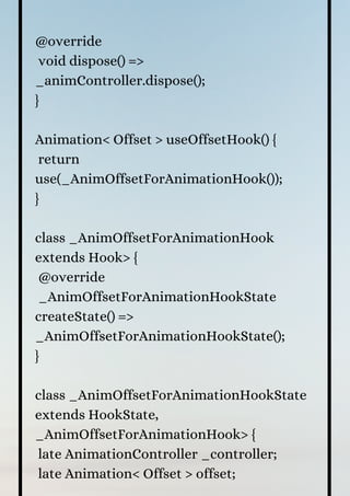 @override
void dispose() =>
_animController.dispose();
}
Animation< Offset > useOffsetHook() {
return
use(_AnimOffsetForAnimationHook());
}
class _AnimOffsetForAnimationHook
extends Hook> {
@override
_AnimOffsetForAnimationHookState
createState() =>
_AnimOffsetForAnimationHookState();
}
class _AnimOffsetForAnimationHookState
extends HookState,
_AnimOffsetForAnimationHook> {
late AnimationController _controller;
late Animation< Offset > offset;
 