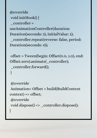 @override
void initHook() {
_controller =
useAnimationController(duration:
Duration(seconds: 3), initialValue: 1);
_controller.repeat(reverse: false, period:
Duration(seconds: 4));
offset = Tween(begin: Offset(0.0, 1.0), end:
Offset.zero).animate(_controller);
_controller.forward();
}
@override
Animation< Offset > build(BuildContext
context) => offset;
@override
void dispose() => _controller.dispose();
}
 