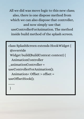 All we did was move logic to this new class;
also, there is one dispose method from
which we can also dispose that controller,
and now simply use that
useControllerForAnimation. The method
inside build method of the splash screen.


class SplashScreen extends HookWidget {
@override
Widget build(BuildContext context) {
AnimationController
_animationController =
useControllerForAnimation();
Animation< Offset > offset =
useOffsetHook();
…….
}
 