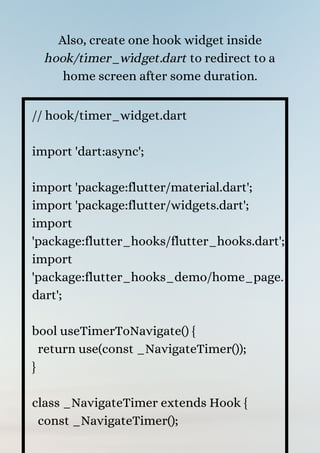 Also, create one hook widget inside
hook/timer_widget.dart to redirect to a
home screen after some duration.
// hook/timer_widget.dart
import 'dart:async';
import 'package:flutter/material.dart';
import 'package:flutter/widgets.dart';
import
'package:flutter_hooks/flutter_hooks.dart';
import
'package:flutter_hooks_demo/home_page.
dart';
bool useTimerToNavigate() {
return use(const _NavigateTimer());
}
class _NavigateTimer extends Hook {
const _NavigateTimer();
 