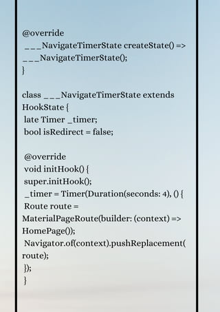 @override
___NavigateTimerState createState() =>
___NavigateTimerState();
}
class ___NavigateTimerState extends
HookState {
late Timer _timer;
bool isRedirect = false;
@override
void initHook() {
super.initHook();
_timer = Timer(Duration(seconds: 4), () {
Route route =
MaterialPageRoute(builder: (context) =>
HomePage());
Navigator.of(context).pushReplacement(
route);
});
}
 