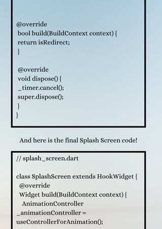@override
bool build(BuildContext context) {
return isRedirect;
}
@override
void dispose() {
_timer.cancel();
super.dispose();
}
}
And here is the final Splash Screen code!
// splash_screen.dart
class SplashScreen extends HookWidget {
@override
Widget build(BuildContext context) {
AnimationController
_animationController =
useControllerForAnimation();
 