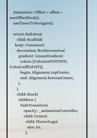 Animation< Offset > offset =
useOffsetHook();
useTimerToNavigate();
return SafeArea(
child: Scaffold(
body: Container(
decoration: BoxDecoration(
gradient: LinearGradient(
colors: [Color(0xFFFFFFFF),
Color(0xffE3F3FF)],
begin: Alignment.topCenter,
end: Alignment.bottomCenter,
),
),
child: Stack(
children: [
FadeTransition(
opacity: _animationController,
child: Center(
child: FlutterLogo(
size: 50,
),
 