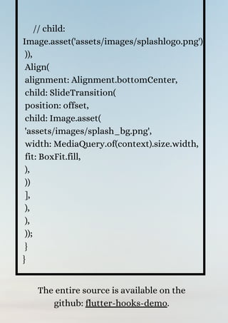 // child:
Image.asset('assets/images/splashlogo.png'),
)),
Align(
alignment: Alignment.bottomCenter,
child: SlideTransition(
position: offset,
child: Image.asset(
'assets/images/splash_bg.png',
width: MediaQuery.of(context).size.width,
fit: BoxFit.fill,
),
))
],
),
),
));
}
}
The entire source is available on the
github: flutter-hooks-demo.


 