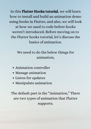 Animation controller
Manage animation
Listen for updates
Manipulate animation
In this Flutter Hooks tutorial, we will learn
how to install and build an animation demo
using hooks in Flutter, and also, we will look
at how we used to code before hooks
weren’t introduced. Before moving on to
the Flutter hooks tutorial, let’s discuss the
basics of animation.


We need to do the below things for
animation,




The default part is the “Animation,” There
are two types of animation that Flutter
supports.
 
