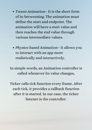 Tween Animation– It is the short form
of in-betweening. The animation must
define the start and endpoint. The
animation will have a start value and
then reaches the end value through
various intermediate values.
Physics-based Animation– It allows you
to interact with an app more
realistically and interactively.


In simple words, an Animation controller is
called whenever its value changes,


Ticker calls tick function every frame. After
each tick, it provides a callback function
after it is started. In our case, the ticker
listener is the controller.


 