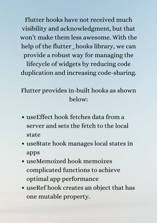 useEffect hook fetches data from a
server and sets the fetch to the local
state
useState hook manages local states in
apps
useMemoized hook memoizes
complicated functions to achieve
optimal app performance
useRef hook creates an object that has
one mutable property.
Flutter hooks have not received much
visibility and acknowledgment, but that
won’t make them less awesome. With the
help of the flutter_hooks library, we can
provide a robust way for managing the
lifecycle of widgets by reducing code
duplication and increasing code-sharing.


Flutter provides in-built hooks as shown
below:




 